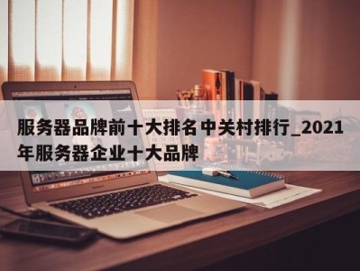 长沙服务器品牌前十大排名中关村排行_2021年服务器企业十大品牌 