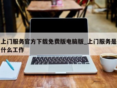 长沙上门服务官方下载免费版电脑版_上门服务是什么工作 