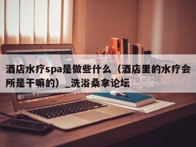 长沙酒店水疗spa是做些什么（酒店里的水疗会所是干嘛的）_洗浴桑拿论坛