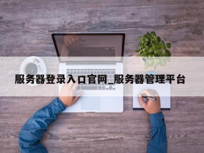 长沙服务器登录入口官网_服务器管理平台 