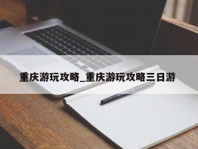 长沙重庆游玩攻略_重庆游玩攻略三日游 