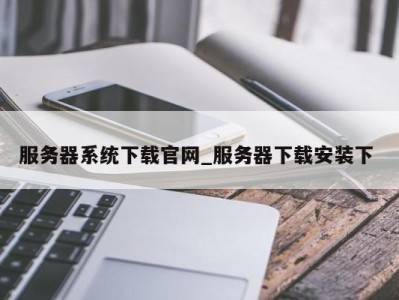 长沙服务器系统下载官网_服务器下载安装下 