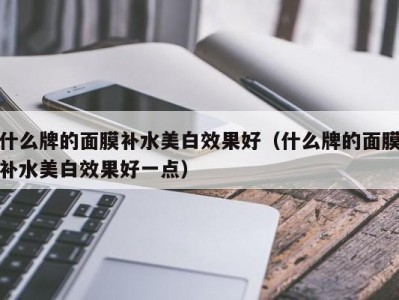 长沙什么牌的面膜补水美白效果好（什么牌的面膜补水美白效果好一点）