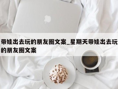 长沙带娃出去玩的朋友圈文案_星期天带娃出去玩的朋友圈文案 