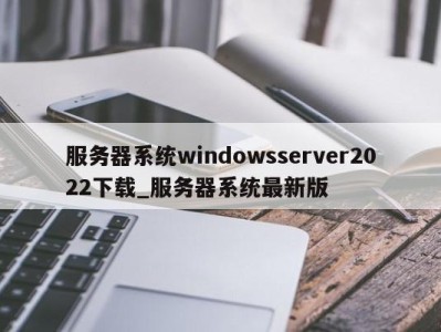 长沙服务器系统windowsserver2022下载_服务器系统最新版 