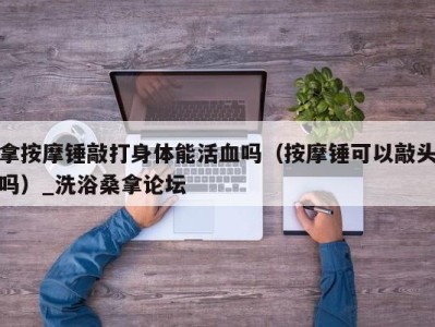 长沙拿按摩锤敲打身体能活血吗（按摩锤可以敲头吗）_洗浴桑拿论坛