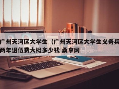 长沙广州天河区大学生（广州天河区大学生义务兵两年退伍费大概多少钱 桑拿网