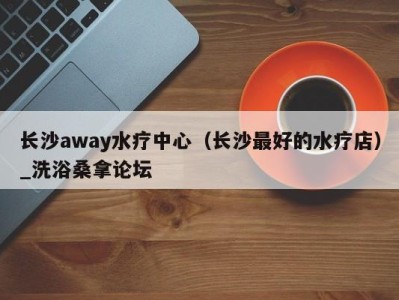 长沙away水疗中心（长沙最好的水疗店）_洗浴桑拿论坛