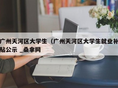 长沙广州天河区大学生（广州天河区大学生就业补贴公示 _桑拿网