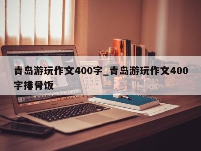 长沙青岛游玩作文400字_青岛游玩作文400字排骨饭 