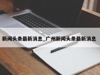 长沙新闻头条最新消息_广州新闻头条最新消息 