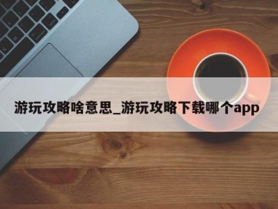 长沙游玩攻略啥意思_游玩攻略下载哪个app 