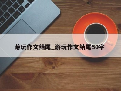 长沙游玩作文结尾_游玩作文结尾50字 