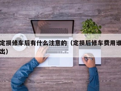 长沙定损修车后有什么注意的（定损后修车费用谁出）