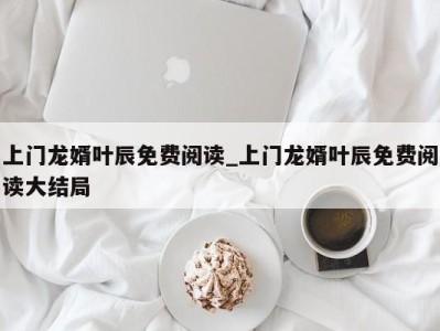 长沙上门龙婿叶辰免费阅读_上门龙婿叶辰免费阅读大结局 