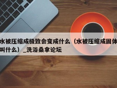 长沙水被压缩成极致会变成什么（水被压缩成固体叫什么）_洗浴桑拿论坛