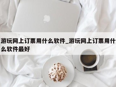 长沙游玩网上订票用什么软件_游玩网上订票用什么软件最好 