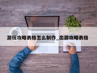 长沙游玩攻略表格怎么制作_出游攻略表格 