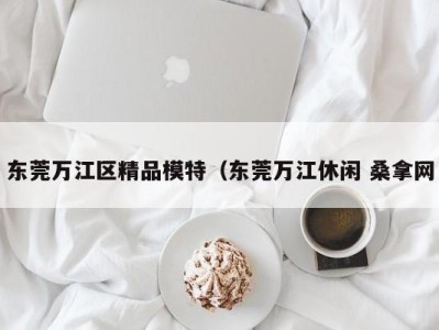 长沙东莞万江区精品模特（东莞万江休闲 桑拿网