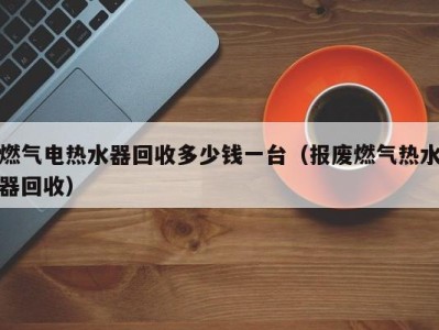 长沙燃气电热水器回收多少钱一台（报废燃气热水器回收）