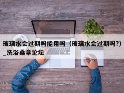 长沙玻璃水会过期吗能用吗（玻璃水会过期吗?）_洗浴桑拿论坛