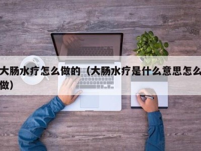 长沙大肠水疗怎么做的（大肠水疗是什么意思怎么做）