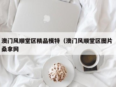 长沙澳门风顺堂区精品模特（澳门风顺堂区图片 桑拿网