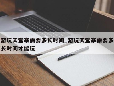 长沙游玩天堂寨需要多长时间_游玩天堂寨需要多长时间才能玩 