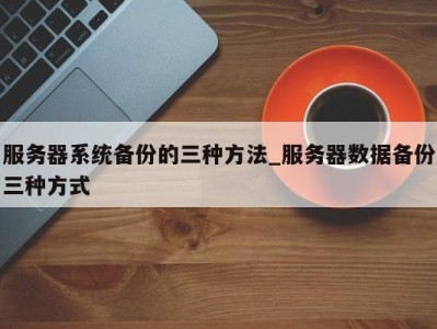 长沙服务器系统备份的三种方法_服务器数据备份三种方式 