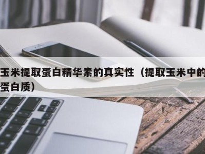 长沙玉米提取蛋白精华素的真实性（提取玉米中的蛋白质）