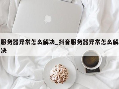 长沙服务器异常怎么解决_抖音服务器异常怎么解决 