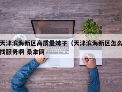 长沙天津滨海新区高质量妹子（天津滨海新区怎么找服务啊 桑拿网