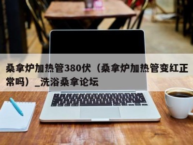 长沙桑拿炉加热管380伏（桑拿炉加热管变红正常吗）_洗浴桑拿论坛