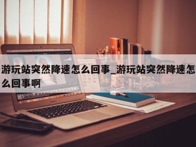 长沙游玩站突然降速怎么回事_游玩站突然降速怎么回事啊 