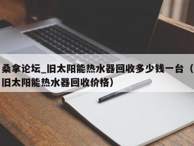 长沙桑拿论坛_旧太阳能热水器回收多少钱一台（旧太阳能热水器回收价格）