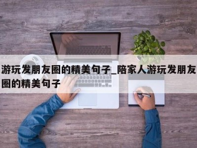 长沙游玩发朋友圈的精美句子_陪家人游玩发朋友圈的精美句子 