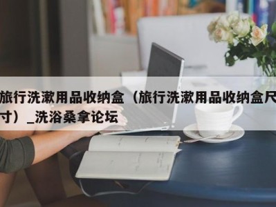 长沙旅行洗漱用品收纳盒（旅行洗漱用品收纳盒尺寸）_洗浴桑拿论坛