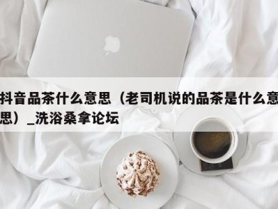 长沙抖音品茶什么意思（老司机说的品茶是什么意思）_洗浴桑拿论坛