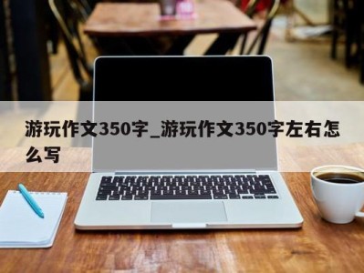 长沙游玩作文350字_游玩作文350字左右怎么写 