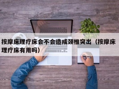 长沙按摩床理疗床会不会造成颈椎突出（按摩床 理疗床有用吗）