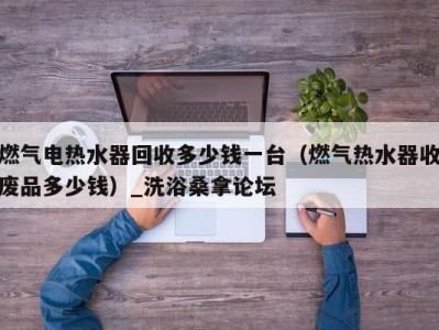 长沙燃气电热水器回收多少钱一台（燃气热水器收废品多少钱）_洗浴桑拿论坛