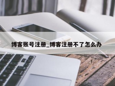 长沙博客账号注册_博客注册不了怎么办 