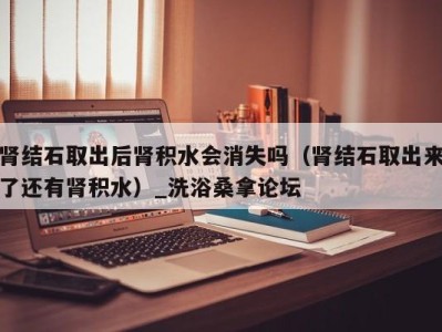 长沙肾结石取出后肾积水会消失吗（肾结石取出来了还有肾积水）_洗浴桑拿论坛