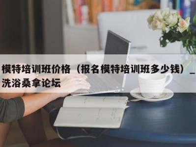 长沙模特培训班价格（报名模特培训班多少钱）_洗浴桑拿论坛