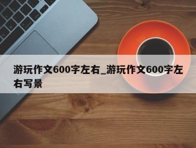 长沙游玩作文600字左右_游玩作文600字左右写景 