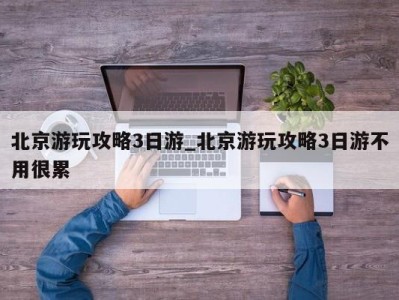 长沙北京游玩攻略3日游_北京游玩攻略3日游不用很累 