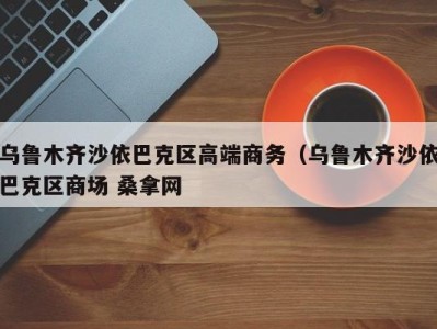 长沙乌鲁木齐沙依巴克区高端商务（乌鲁木齐沙依巴克区商场 桑拿网