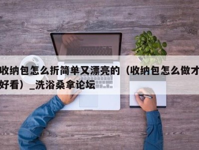 长沙收纳包怎么折简单又漂亮的（收纳包怎么做才好看）_洗浴桑拿论坛