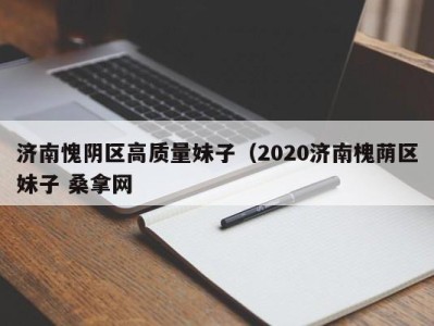 长沙济南愧阴区高质量妹子（2020济南槐荫区妹子 桑拿网