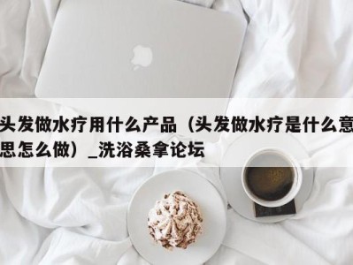 长沙头发做水疗用什么产品（头发做水疗是什么意思怎么做）_洗浴桑拿论坛